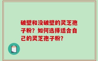 破壁和没破壁的灵芝孢子粉？如何选择适合自己的灵芝孢子粉？