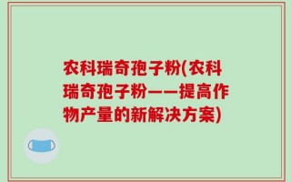 农科瑞奇孢子粉(农科瑞奇孢子粉——提高作物产量的新解决方案)