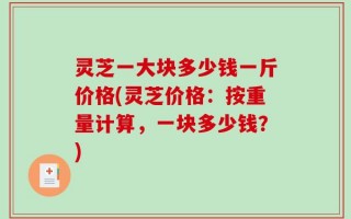灵芝一大块多少钱一斤价格(灵芝价格：按重量计算，一块多少钱？)