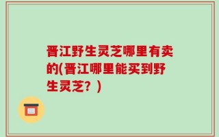 晋江野生灵芝哪里有卖的(晋江哪里能买到野生灵芝？)