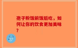 孢子粉饭前饭后吃，如何让你的饮食更加美味？