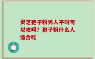 灵芝孢子粉男人平时可以吃吗？孢子粉什么人适合吃