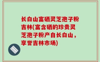 长白山富硒灵芝孢子粉吉林(富含硒的珍贵灵芝孢子粉产自长白山，享誉吉林市场)