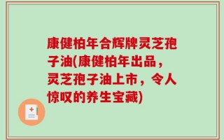 康健柏年合辉牌灵芝孢子油(康健柏年出品，灵芝孢子油上市，令人惊叹的养生宝藏)