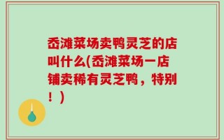 岙滩菜场卖鸭灵芝的店叫什么(岙滩菜场一店铺卖稀有灵芝鸭，特别！)