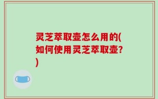 灵芝萃取壶怎么用的(如何使用灵芝萃取壶？)