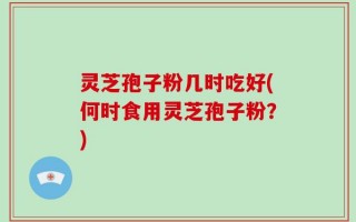 灵芝孢子粉几时吃好(何时食用灵芝孢子粉？)