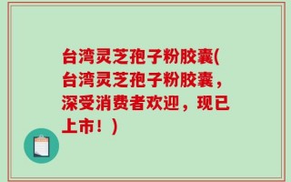 台湾灵芝孢子粉胶囊(台湾灵芝孢子粉胶囊，深受消费者欢迎，现已上市！)