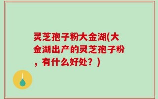 灵芝孢子粉大金湖(大金湖出产的灵芝孢子粉，有什么好处？)