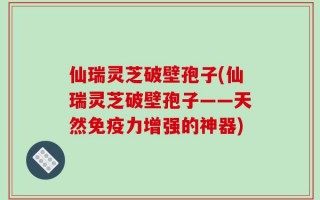 仙瑞灵芝破壁孢子(仙瑞灵芝破壁孢子——天然免疫力增强的神器)