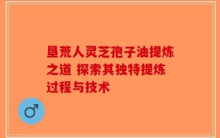 垦荒人灵芝孢子油提炼之道 探索其独特提炼过程与技术