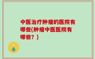 中医治疗肿瘤的医院有哪些(肿瘤中医医院有哪些？)