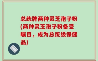 总统牌两种灵芝孢子粉(两种灵芝孢子粉备受瞩目，成为总统级保健品)
