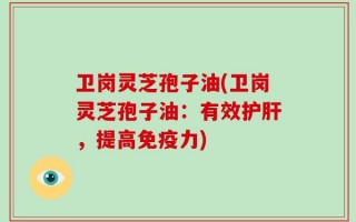 卫岗灵芝孢子油(卫岗灵芝孢子油：有效护肝，提高免疫力)