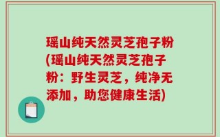 瑶山纯天然灵芝孢子粉(瑶山纯天然灵芝孢子粉：野生灵芝，纯净无添加，助您健康生活)