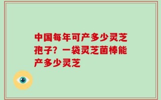 中国每年可产多少灵芝孢子？一袋灵芝菌棒能产多少灵芝