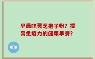 早晨吃灵芝孢子粉？提高免疫力的健康早餐？
