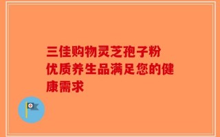 三佳购物灵芝孢子粉 优质养生品满足您的健康需求