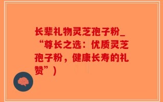 长辈礼物灵芝孢子粉_“尊长之选：优质灵芝孢子粉，健康长寿的礼赞”)