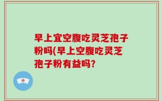 早上宜空腹吃灵芝孢子粉吗(早上空腹吃灵芝孢子粉有益吗？