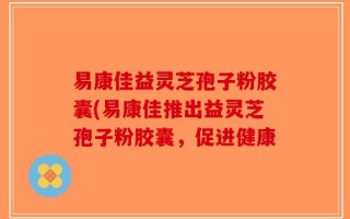 易康佳益灵芝孢子粉胶囊(易康佳推出益灵芝孢子粉胶囊，促进健康