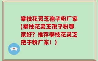 攀枝花灵芝孢子粉厂家(攀枝花灵芝孢子粉哪家好？推荐攀枝花灵芝孢子粉厂家！)