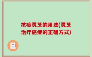 抗癌灵芝的用法(灵芝治疗癌症的正确方式)