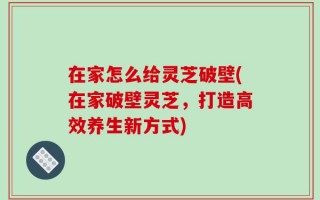 在家怎么给灵芝破壁(在家破壁灵芝，打造高效养生新方式)