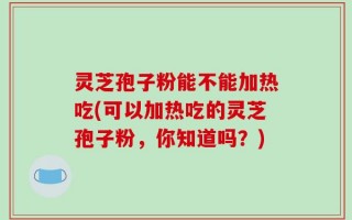 灵芝孢子粉能不能加热吃(可以加热吃的灵芝孢子粉，你知道吗？)