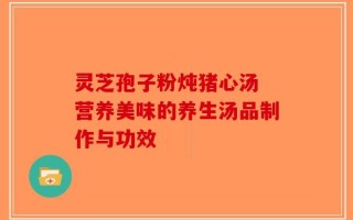 灵芝孢子粉炖猪心汤 营养美味的养生汤品制作与功效
