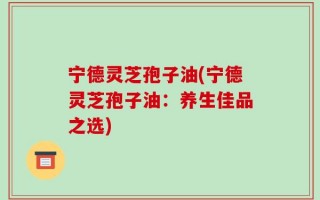 宁德灵芝孢子油(宁德灵芝孢子油：养生佳品之选)