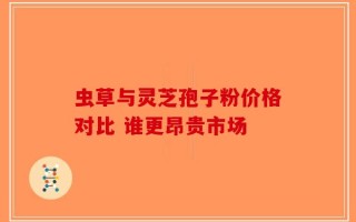 虫草与灵芝孢子粉价格对比 谁更昂贵市场