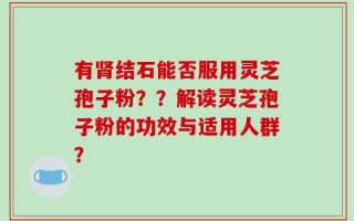有肾结石能否服用灵芝孢子粉？？解读灵芝孢子粉的功效与适用人群？