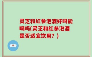 灵芝和红参泡酒好吗能喝吗(灵芝和红参泡酒是否适宜饮用？)