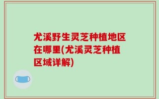 尤溪野生灵芝种植地区在哪里(尤溪灵芝种植区域详解)