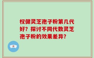 权健灵芝孢子粉第几代好？探讨不同代数灵芝孢子粉的效果差异？