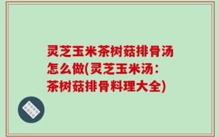 灵芝玉米茶树菇排骨汤怎么做(灵芝玉米汤：茶树菇排骨料理大全)