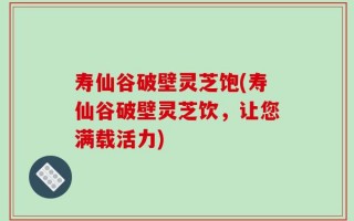 寿仙谷破壁灵芝饱(寿仙谷破壁灵芝饮，让您满载活力)