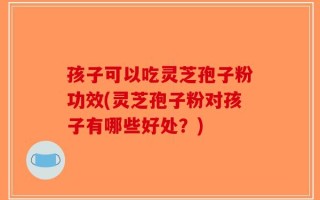 孩子可以吃灵芝孢子粉功效(灵芝孢子粉对孩子有哪些好处？)