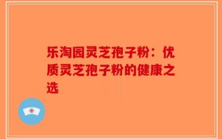 乐淘园灵芝孢子粉：优质灵芝孢子粉的健康之选