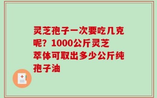 灵芝孢子一次要吃几克呢？1000公斤灵芝萃体可取出多少公斤纯孢子油