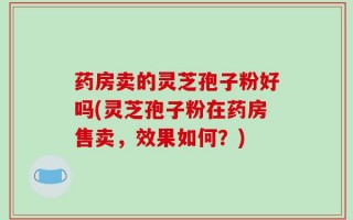 药房卖的灵芝孢子粉好吗(灵芝孢子粉在药房售卖，效果如何？)