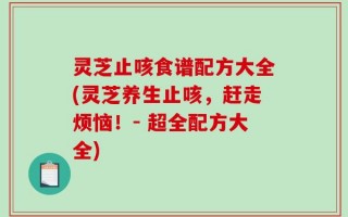 灵芝止咳食谱配方大全(灵芝养生止咳，赶走烦恼！- 超全配方大全)