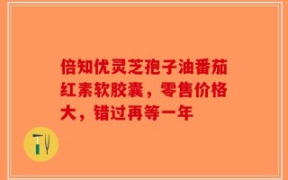 倍知优灵芝孢子油番茄红素软胶囊，零售价格大，错过再等一年
