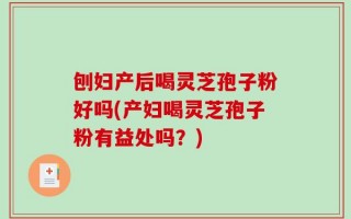刨妇产后喝灵芝孢子粉好吗(产妇喝灵芝孢子粉有益处吗？)