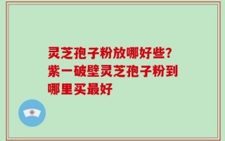 灵芝孢子粉放哪好些？紫一破壁灵芝孢子粉到哪里买最好