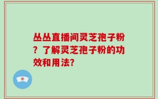 丛丛直播间灵芝孢子粉？了解灵芝孢子粉的功效和用法？