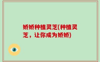 娇娇种植灵芝(种植灵芝，让你成为娇娇)