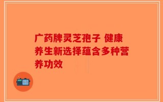 广药牌灵芝孢子 健康养生新选择蕴含多种营养功效