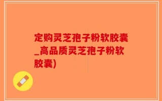 定购灵芝孢子粉软胶囊_高品质灵芝孢子粉软胶囊)